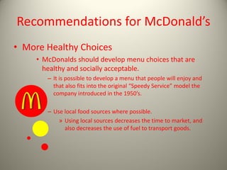 Recommendations for McDonald’s
• More Healthy Choices
• McDonalds should develop menu choices that are
healthy and socially acceptable.
– It is possible to develop a menu that people will enjoy and
that also fits into the original “Speedy Service” model the
company introduced in the 1950’s.
– Use local food sources where possible.
» Using local sources decreases the time to market, and
also decreases the use of fuel to transport goods.
 