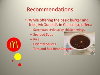 Recommendations
• While offering the basic burger and
fries, McDonald’s in China also offers:
– Szechwan-style spicy chicken wings
– Seafood Soup
– Rice
– Oriental Sauces
– Taro and Red Bean Dessert
 