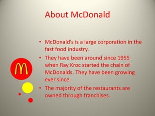 About McDonald
• McDonald’s is a large corporation in the
fast food industry.
• They have been around since 1955
when Ray Kroc started the chain of
McDonalds. They have been growing
ever since.
• The majority of the restaurants are
owned through franchises.
 