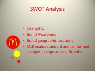 SWOT Analysis
• Strengths:
• Brand Awareness
• Broad geographic locations
• McDonalds standard and conformed
changes in large areas efficiently
 