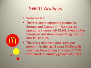 SWOT Analysis
• Weaknesses:
• There is lower operating income in
Europe and Canada – In Canada the
operating income fell 12.6%, likewise the
European restaurants operating income
also fell at 1.5%.
• There is a relatively small revenue
growth - In the last 5 years McDonalds
revenues have grown at a rate of 7.5%
compared to industry growth at 13.6%
 