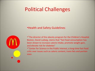 Political Challenges


•Health and Safety Guidelines

The director of the obesity program for the Children's Hospital
Boston, David Ludwig, claims that "fast food consumption has
been shown to increase calorie intake, promote weight gain,
and elevate risk for diabetes"
Center for Science in the Public Interest, a long-time fast food
critic over issues such as caloric content, trans fats and portion
sizes
 