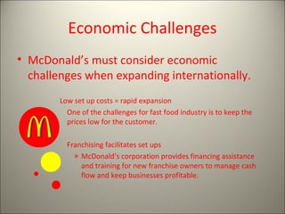 Economic Challenges
• McDonald’s must consider economic
  challenges when expanding internationally.
        Low set up costs = rapid expansion
          One of the challenges for fast food industry is to keep the
          prices low for the customer.

          Franchising facilitates set ups
            » McDonald’s corporation provides financing assistance
              and training for new franchise owners to manage cash
              flow and keep businesses profitable.
 