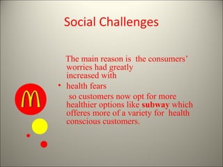 Social Challenges

  The main reason is the consumers’
  worries had greatly
  increased with
• health fears
   so customers now opt for more
  healthier options like subway which
  offeres more of a variety for health
  conscious customers.
 