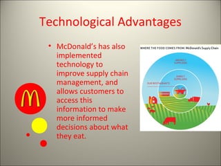 Technological Advantages
 • McDonald’s has also
   implemented
   technology to
   improve supply chain
   management, and
   allows customers to
   access this
   information to make
   more informed
   decisions about what
   they eat.
 