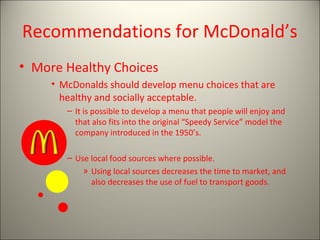 Recommendations for McDonald’s
• More Healthy Choices
     • McDonalds should develop menu choices that are
       healthy and socially acceptable.
        – It is possible to develop a menu that people will enjoy and
          that also fits into the original “Speedy Service” model the
          company introduced in the 1950’s.

        – Use local food sources where possible.
            » Using local sources decreases the time to market, and
              also decreases the use of fuel to transport goods.
 