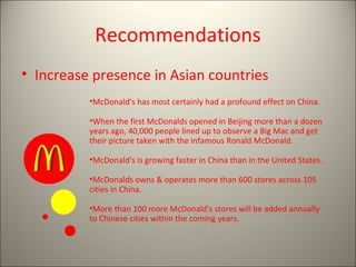 Recommendations
• Increase presence in Asian countries
          •McDonald's has most certainly had a profound effect on China.

          •When the first McDonalds opened in Beijing more than a dozen
          years ago, 40,000 people lined up to observe a Big Mac and get
          their picture taken with the infamous Ronald McDonald.

          •McDonald's is growing faster in China than in the United States.

          •McDonalds owns & operates more than 600 stores across 105
          cities in China.

          •More than 100 more McDonald's stores will be added annually
          to Chinese cities within the coming years.
 
