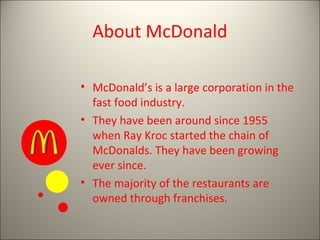 About McDonald

• McDonald’s is a large corporation in the
  fast food industry.
• They have been around since 1955
  when Ray Kroc started the chain of
  McDonalds. They have been growing
  ever since.
• The majority of the restaurants are
  owned through franchises.
 