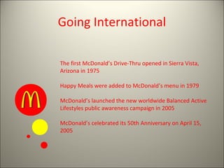 Going International

The first McDonald’s Drive-Thru opened in Sierra Vista,
Arizona in 1975

Happy Meals were added to McDonald’s menu in 1979

McDonald’s launched the new worldwide Balanced Active
Lifestyles public awareness campaign in 2005

McDonald’s celebrated its 50th Anniversary on April 15,
2005
 