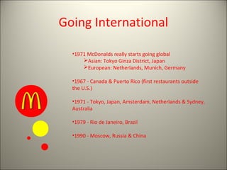Going International

  •1971 McDonalds really starts going global
      Asian: Tokyo Ginza District, Japan
      European: Netherlands, Munich, Germany

  •1967 - Canada & Puerto Rico (first restaurants outside
  the U.S.)

  •1971 - Tokyo, Japan, Amsterdam, Netherlands & Sydney,
  Australia

  •1979 - Rio de Janeiro, Brazil

  •1990 - Moscow, Russia & China
 