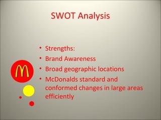 SWOT Analysis


•   Strengths:
•   Brand Awareness
•   Broad geographic locations
•   McDonalds standard and
    conformed changes in large areas
    efficiently
 