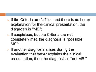  If the Criteria are fulfilled and there is no better
explanation for the clinical presentation, the
diagnosis is ‘‘MS’’;
 If suspicious, but the Criteria are not
completely met, the diagnosis is ‘‘possible
MS’’;
 If another diagnosis arises during the
evaluation that better explains the clinical
presentation, then the diagnosis is ‘‘not MS.’’
 