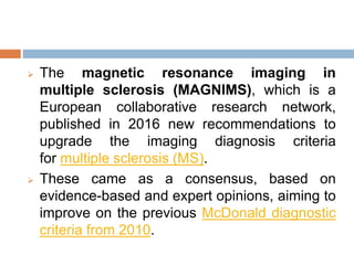  The magnetic resonance imaging in
multiple sclerosis (MAGNIMS), which is a
European collaborative research network,
published in 2016 new recommendations to
upgrade the imaging diagnosis criteria
for multiple sclerosis (MS).
 These came as a consensus, based on
evidence-based and expert opinions, aiming to
improve on the previous McDonald diagnostic
criteria from 2010.
 