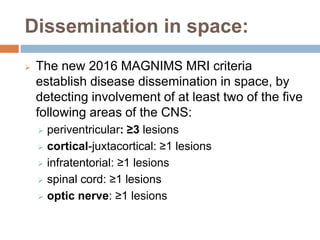Dissemination in space:
 The new 2016 MAGNIMS MRI criteria
establish disease dissemination in space, by
detecting involvement of at least two of the five
following areas of the CNS:
 periventricular: ≥3 lesions
 cortical-juxtacortical: ≥1 lesions
 infratentorial: ≥1 lesions
 spinal cord: ≥1 lesions
 optic nerve: ≥1 lesions
 