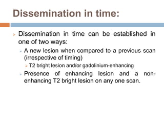 Dissemination in time:
 Dissemination in time can be established in
one of two ways:
 A new lesion when compared to a previous scan
(irrespective of timing)
 T2 bright lesion and/or gadolinium-enhancing
 Presence of enhancing lesion and a non-
enhancing T2 bright lesion on any one scan.
 