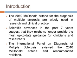 Introduction
 The 2010 McDonald criteria for the diagnosis
of multiple sclerosis are widely used in
research and clinical practice.
 Scientific advances in the past 7 years
suggest that they might no longer provide the
most up-to-date guidance for clinicians and
researchers.
 The International Panel on Diagnosis of
Multiple Sclerosis reviewed the 2010
McDonald criteria and recommended
revisions.
 