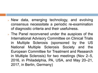  New data, emerging technology, and evolving
consensus necessitate a periodic re-examination
of diagnostic criteria and their usefulness.
 The Panel reconvened under the auspices of the
International Advisory Committee on Clinical Trials
in Multiple Sclerosis (sponsored by the US
National Multiple Sclerosis Society and the
European Committee for Treatment and Research
in Multiple Sclerosis) for two meetings (Nov 2–5,
2016, in Philadelphia, PA, USA, and May 20–21,
2017, in Berlin, Germany)
 