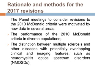 Rationale and methods for the
2017 revisions
The Panel meetings to consider revisions to
the 2010 McDonald criteria were motivated by
new data in several areas:
 The performance of the 2010 McDonald
criteria in diverse populations;
 The distinction between multiple sclerosis and
other diseases with potentially overlapping
clinical and imaging features, such as
neuromyelitis optica spectrum disorders
(NMOSDs);
 