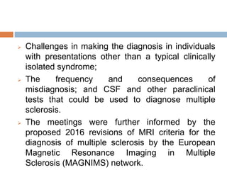  Challenges in making the diagnosis in individuals
with presentations other than a typical clinically
isolated syndrome;
 The frequency and consequences of
misdiagnosis; and CSF and other paraclinical
tests that could be used to diagnose multiple
sclerosis.
 The meetings were further informed by the
proposed 2016 revisions of MRI criteria for the
diagnosis of multiple sclerosis by the European
Magnetic Resonance Imaging in Multiple
Sclerosis (MAGNIMS) network.
 