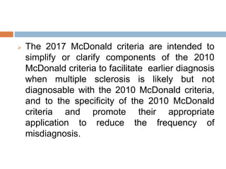  The 2017 McDonald criteria are intended to
simplify or clarify components of the 2010
McDonald criteria to facilitate earlier diagnosis
when multiple sclerosis is likely but not
diagnosable with the 2010 McDonald criteria,
and to the specificity of the 2010 McDonald
criteria and promote their appropriate
application to reduce the frequency of
misdiagnosis.
 