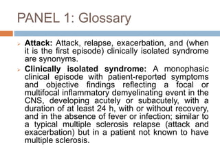 PANEL 1: Glossary
 Attack: Attack, relapse, exacerbation, and (when
it is the first episode) clinically isolated syndrome
are synonyms.
 Clinically isolated syndrome: A monophasic
clinical episode with patient-reported symptoms
and objective findings reflecting a focal or
multifocal inflammatory demyelinating event in the
CNS, developing acutely or subacutely, with a
duration of at least 24 h, with or without recovery,
and in the absence of fever or infection; similar to
a typical multiple sclerosis relapse (attack and
exacerbation) but in a patient not known to have
multiple sclerosis.
 