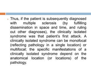  Thus, if the patient is subsequently diagnosed
with multiple sclerosis (by fulfilling
dissemination in space and time, and ruling
out other diagnoses), the clinically isolated
syndrome was that patient’s first attack. A
clinically isolated syndrome can be monofocal
(reflecting pathology in a single location) or
multifocal; the specific manifestations of a
clinically isolated syndrome depend on the
anatomical location (or locations) of the
pathology.
 