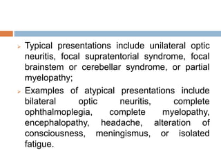  Typical presentations include unilateral optic
neuritis, focal supratentorial syndrome, focal
brainstem or cerebellar syndrome, or partial
myelopathy;
 Examples of atypical presentations include
bilateral optic neuritis, complete
ophthalmoplegia, complete myelopathy,
encephalopathy, headache, alteration of
consciousness, meningismus, or isolated
fatigue.
 