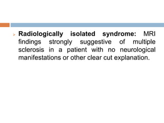 Radiologically isolated syndrome: MRI
findings strongly suggestive of multiple
sclerosis in a patient with no neurological
manifestations or other clear cut explanation.
 