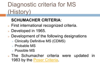 Diagnostic criteria for MS
(History)
SCHUMACHER CRITERIA:
 First international recognized criteria.
 Developed in 1965.
 Development of the following designations
 Clinically Definitive MS (CDMS)
 Probable MS
 Possible MS
 The Schumacher criteria were updated in
1983 by the Poser Criteria.
 