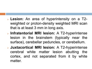  Lesion: An area of hyperintensity on a T2-
weighted or proton-density weighted MRI scan
that is at least 3 mm in long axis.
 Infratentorial MRI lesion: A T2-hyperintense
lesion in the brainstem (typically near the
surface), cerebellar peduncles, or cerebellum.
 Juxtacortical MRI lesion: A T2-hyperintense
cerebral white matter lesion abutting the
cortex, and not separated from it by white
matter.
 