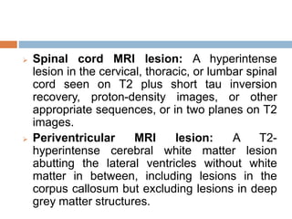  Spinal cord MRI lesion: A hyperintense
lesion in the cervical, thoracic, or lumbar spinal
cord seen on T2 plus short tau inversion
recovery, proton-density images, or other
appropriate sequences, or in two planes on T2
images.
 Periventricular MRI lesion: A T2-
hyperintense cerebral white matter lesion
abutting the lateral ventricles without white
matter in between, including lesions in the
corpus callosum but excluding lesions in deep
grey matter structures.
 