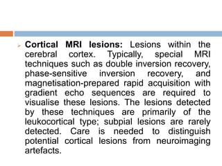  Cortical MRI lesions: Lesions within the
cerebral cortex. Typically, special MRI
techniques such as double inversion recovery,
phase-sensitive inversion recovery, and
magnetisation-prepared rapid acquisition with
gradient echo sequences are required to
visualise these lesions. The lesions detected
by these techniques are primarily of the
leukocortical type; subpial lesions are rarely
detected. Care is needed to distinguish
potential cortical lesions from neuroimaging
artefacts.
 