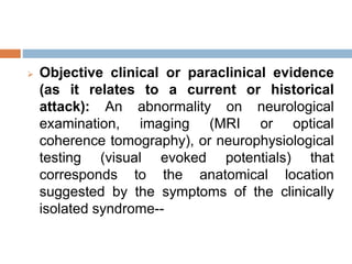  Objective clinical or paraclinical evidence
(as it relates to a current or historical
attack): An abnormality on neurological
examination, imaging (MRI or optical
coherence tomography), or neurophysiological
testing (visual evoked potentials) that
corresponds to the anatomical location
suggested by the symptoms of the clinically
isolated syndrome--
 