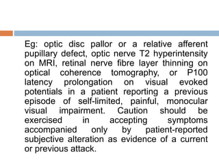 Eg: optic disc pallor or a relative afferent
pupillary defect, optic nerve T2 hyperintensity
on MRI, retinal nerve fibre layer thinning on
optical coherence tomography, or P100
latency prolongation on visual evoked
potentials in a patient reporting a previous
episode of self-limited, painful, monocular
visual impairment. Caution should be
exercised in accepting symptoms
accompanied only by patient-reported
subjective alteration as evidence of a current
or previous attack.
 
