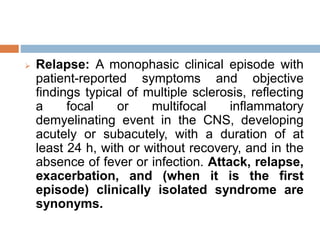  Relapse: A monophasic clinical episode with
patient-reported symptoms and objective
findings typical of multiple sclerosis, reflecting
a focal or multifocal inflammatory
demyelinating event in the CNS, developing
acutely or subacutely, with a duration of at
least 24 h, with or without recovery, and in the
absence of fever or infection. Attack, relapse,
exacerbation, and (when it is the first
episode) clinically isolated syndrome are
synonyms.
 
