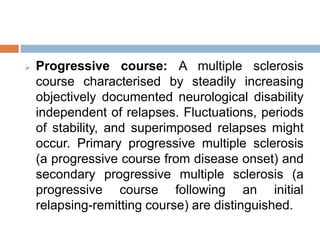  Progressive course: A multiple sclerosis
course characterised by steadily increasing
objectively documented neurological disability
independent of relapses. Fluctuations, periods
of stability, and superimposed relapses might
occur. Primary progressive multiple sclerosis
(a progressive course from disease onset) and
secondary progressive multiple sclerosis (a
progressive course following an initial
relapsing-remitting course) are distinguished.
 