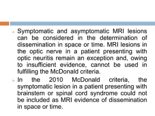  Symptomatic and asymptomatic MRI lesions
can be considered in the determination of
dissemination in space or time. MRI lesions in
the optic nerve in a patient presenting with
optic neuritis remain an exception and, owing
to insufficient evidence, cannot be used in
fulfilling the McDonald criteria.
 In the 2010 McDonald criteria, the
symptomatic lesion in a patient presenting with
brainstem or spinal cord syndrome could not
be included as MRI evidence of dissemination
in space or time.
 