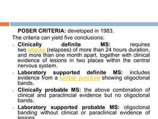 POSER CRITERIA: developed in 1983.
The criteria can yield five conclusions:
 Clinically definite MS: requires
two attacks (relapses) of more than 24 hours duration,
and more than one month apart, together with clinical
evidence of lesions in two places within the central
nervous system.
 Laboratory supported definite MS: includes
evidence from a lumbar puncture showing oligoclonal
bands.
 Clinically probable MS: the above combination of
clinical and paraclincial evidence but no oligoclonal
bands.
 Laboratory supported probable MS: oligoclonal
banding without clinical or paraclinical evidence of
 