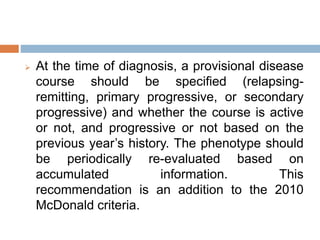  At the time of diagnosis, a provisional disease
course should be specified (relapsing-
remitting, primary progressive, or secondary
progressive) and whether the course is active
or not, and progressive or not based on the
previous year’s history. The phenotype should
be periodically re-evaluated based on
accumulated information. This
recommendation is an addition to the 2010
McDonald criteria.
 