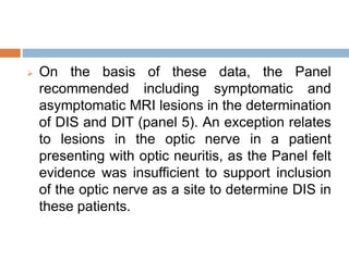  On the basis of these data, the Panel
recommended including symptomatic and
asymptomatic MRI lesions in the determination
of DIS and DIT (panel 5). An exception relates
to lesions in the optic nerve in a patient
presenting with optic neuritis, as the Panel felt
evidence was insufficient to support inclusion
of the optic nerve as a site to determine DIS in
these patients.
 