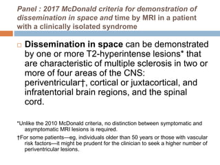 Panel : 2017 McDonald criteria for demonstration of
dissemination in space and time by MRI in a patient
with a clinically isolated syndrome
 Dissemination in space can be demonstrated
by one or more T2-hyperintense lesions* that
are characteristic of multiple sclerosis in two or
more of four areas of the CNS:
periventricular†, cortical or juxtacortical, and
infratentorial brain regions, and the spinal
cord.
*Unlike the 2010 McDonald criteria, no distinction between symptomatic and
asymptomatic MRI lesions is required.
†For some patients—eg, individuals older than 50 years or those with vascular
risk factors—it might be prudent for the clinician to seek a higher number of
periventricular lesions.
 