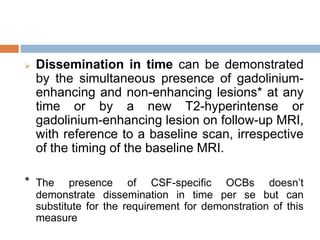  Dissemination in time can be demonstrated
by the simultaneous presence of gadolinium-
enhancing and non-enhancing lesions* at any
time or by a new T2-hyperintense or
gadolinium-enhancing lesion on follow-up MRI,
with reference to a baseline scan, irrespective
of the timing of the baseline MRI.
* The presence of CSF-specific OCBs doesn’t
demonstrate dissemination in time per se but can
substitute for the requirement for demonstration of this
measure
 