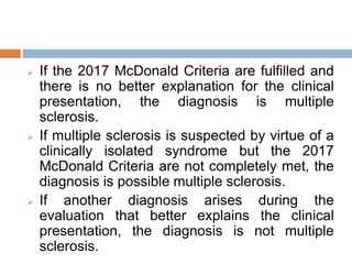  If the 2017 McDonald Criteria are fulfilled and
there is no better explanation for the clinical
presentation, the diagnosis is multiple
sclerosis.
 If multiple sclerosis is suspected by virtue of a
clinically isolated syndrome but the 2017
McDonald Criteria are not completely met, the
diagnosis is possible multiple sclerosis.
 If another diagnosis arises during the
evaluation that better explains the clinical
presentation, the diagnosis is not multiple
sclerosis.
 