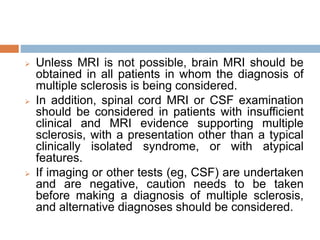  Unless MRI is not possible, brain MRI should be
obtained in all patients in whom the diagnosis of
multiple sclerosis is being considered.
 In addition, spinal cord MRI or CSF examination
should be considered in patients with insufficient
clinical and MRI evidence supporting multiple
sclerosis, with a presentation other than a typical
clinically isolated syndrome, or with atypical
features.
 If imaging or other tests (eg, CSF) are undertaken
and are negative, caution needs to be taken
before making a diagnosis of multiple sclerosis,
and alternative diagnoses should be considered.
 