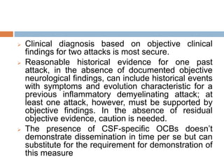  Clinical diagnosis based on objective clinical
findings for two attacks is most secure.
 Reasonable historical evidence for one past
attack, in the absence of documented objective
neurological findings, can include historical events
with symptoms and evolution characteristic for a
previous inflammatory demyelinating attack; at
least one attack, however, must be supported by
objective findings. In the absence of residual
objective evidence, caution is needed.
 The presence of CSF-specific OCBs doesn’t
demonstrate dissemination in time per se but can
substitute for the requirement for demonstration of
this measure
 
