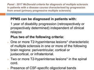 Panel : 2017 McDonald criteria for diagnosis of multiple sclerosis
in patients with a disease course characterised by progression
from onset (primary progressive multiple sclerosis)
PPMS can be diagnosed in patients with:
1 year of disability progression (retrospectively or
prospectively determined) independent of clinical
relapse
Plus two of the following criteria:
 One or more T2-hyperintense lesions* characteristic
of multiple sclerosis in one or more of the following
brain regions: periventricular, cortical or
juxtacortical, or infratentorial.
 Two or more T2-hyperintense lesions* in the spinal
cord.
 Presence of CSF-specific oligoclonal bands
 