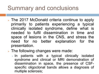 Summary and conclusions
 The 2017 McDonald criteria continue to apply
primarily to patients experiencing a typical
clinically isolated syndrome, define what is
needed to fulfil dissemination in time and
space of lesions in the CNS, and stress the
need for no better explanation for the
presentation.
 The following changes were made:
 In patients with a typical clinically isolated
syndrome and clinical or MRI demonstration of
dissemination in space, the presence of CSF-
specific oligoclonal bands allows a diagnosis of
multiple sclerosis;
 