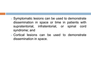  Symptomatic lesions can be used to demonstrate
dissemination in space or time in patients with
supratentorial, infratentorial, or spinal cord
syndrome; and
 Cortical lesions can be used to demonstrate
dissemination in space.
 