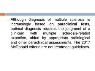  Although diagnosis of multiple sclerosis is
increasingly based on paraclinical tests,
optimal diagnosis requires the judgment of a
clinician with multiple sclerosis-related
expertise, aided by appropriate radiological
and other paraclinical assessments. The 2017
McDonald criteria are not treatment guidelines.
 