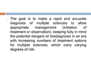  The goal is to make a rapid and accurate
diagnosis of multiple sclerosis to allow
appropriate management (initiation of
treatment or observation), keeping fully in mind
the potential dangers of misdiagnosis in an era
with increasing numbers of treatment options
for multiple sclerosis, which carry varying
degrees of risk.
 